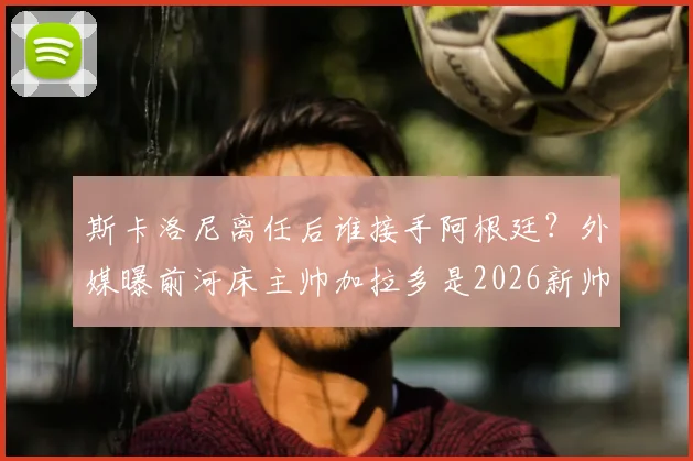 斯卡洛尼离任后谁接手阿根廷？外媒曝前河床主帅加拉多是2026新帅候选热门