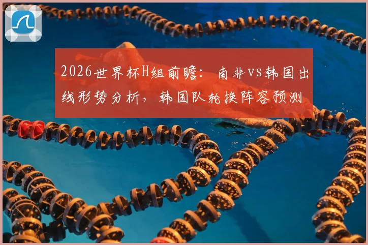 2026世界杯H组前瞻:南非vs韩国出线形势分析,韩国队轮换阵容预测及战术解读