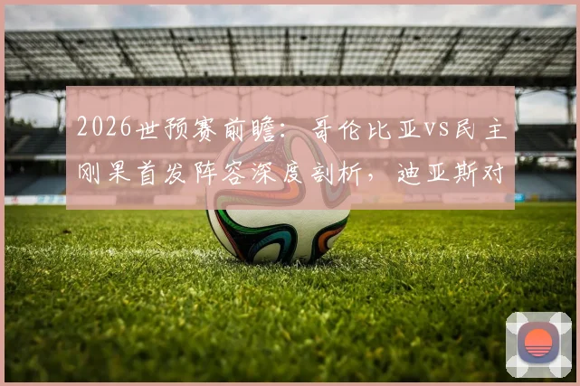 2026世预赛前瞻:哥伦比亚vs民主刚果首发阵容深度剖析,迪亚斯对决巴坎布成焦点,J罗维萨关键作用解读
