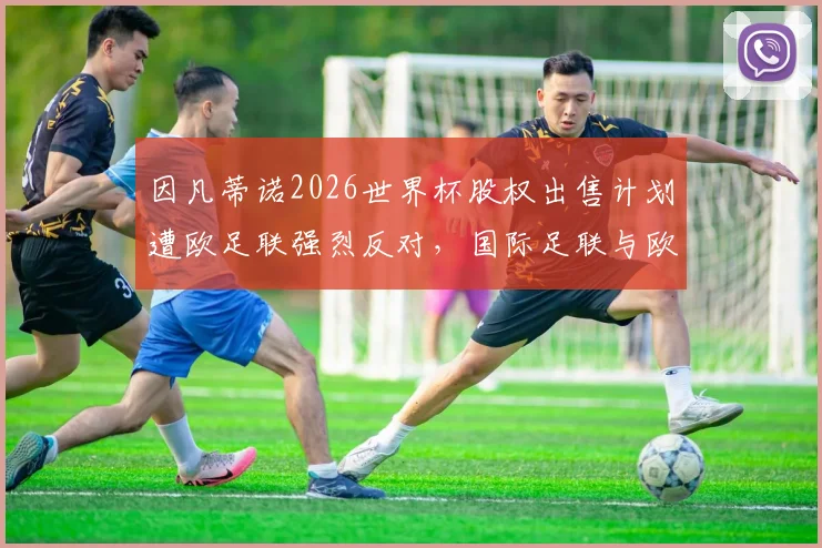 因凡蒂诺2026世界杯股权出售计划遭欧足联强烈反对，国际足联与欧足联权力之争再升级，背后利益红线何在？