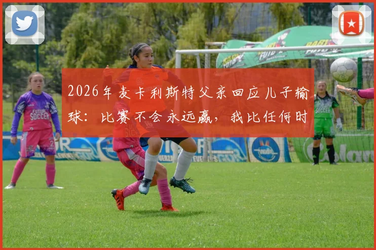 2026年麦卡利斯特父亲回应儿子输球：比赛不会永远赢，我比任何时候都更以你为傲
