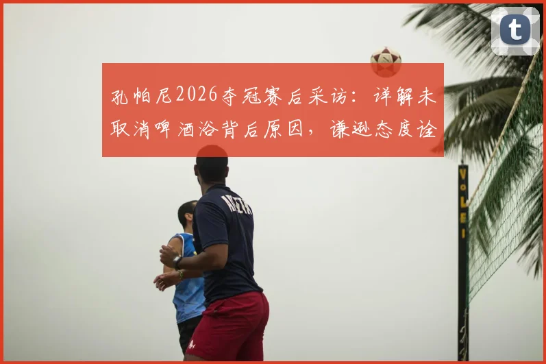孔帕尼2026夺冠赛后采访：详解未取消啤酒浴背后原因，谦逊态度诠释冠军之心