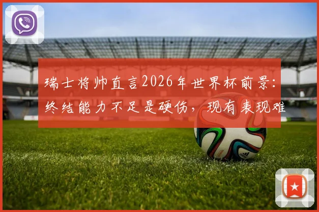 瑞士将帅直言2026年世界杯前景：终结能力不足是硬伤，现有表现难言走远