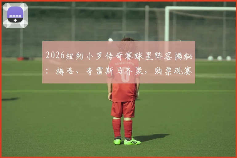 2026纽约小罗传奇赛球星阵容揭秘：梅洛、夸雷斯马齐聚，购票观赛全攻略在此