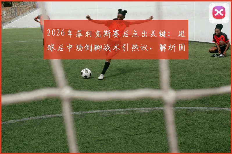 2026年菲利克斯赛后点出关键：进球后中场倒脚战术引热议，解析国家队球员赛场心理与战术执行