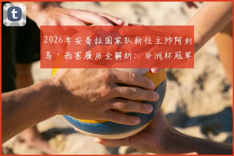2026年安哥拉国家队新任主帅阿利乌·西塞履历全解析:非洲杯冠军教头战术打法与执教前景深度分析