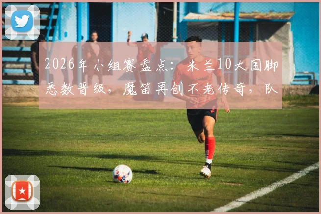 2026年小组赛盘点：米兰10大国脚悉数晋级，魔笛再创不老传奇，队内氛围成夺冠关键？