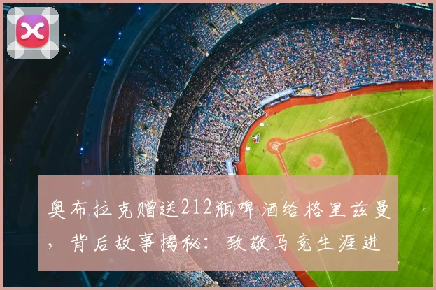 奥布拉克赠送212瓶啤酒给格里兹曼，背后故事揭秘：致敬马竞生涯进球数及新赛季展望