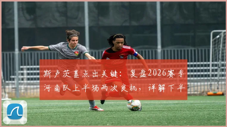 斯卢茨基点出关键：复盘2026赛季河南队上半场两次良机，详解下半场申花如何扭转局面