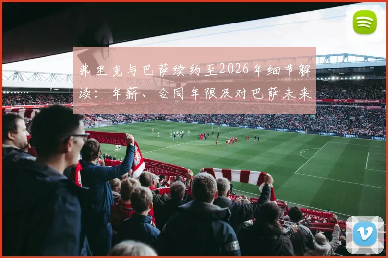 弗里克与巴萨续约至2026年细节解读：年薪、合同年限及对巴萨未来战术影响分析