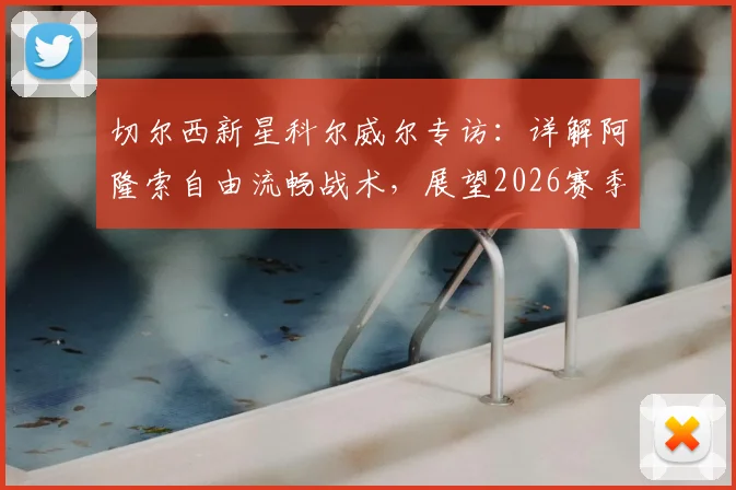 切尔西新星科尔威尔专访：详解阿隆索自由流畅战术，展望2026赛季挑战阿森纳争冠之路