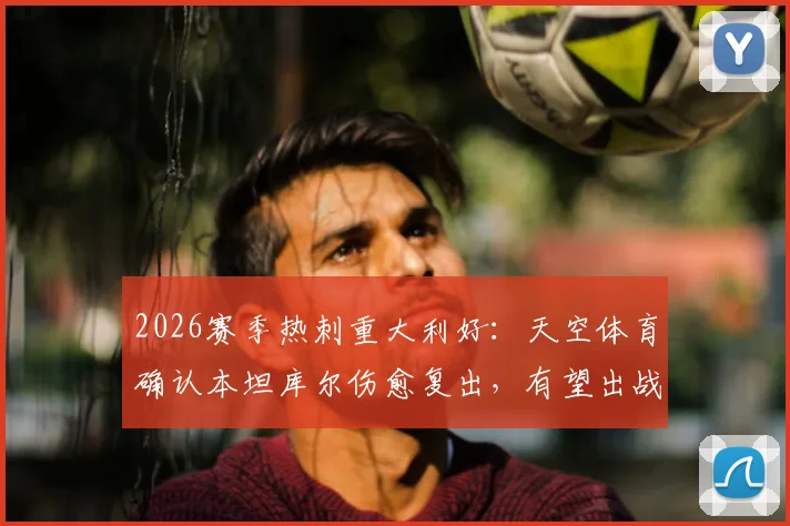 2026赛季热刺重大利好：天空体育确认本坦库尔伤愈复出，有望出战对阵布莱顿关键战，附热刺中场伤情分析