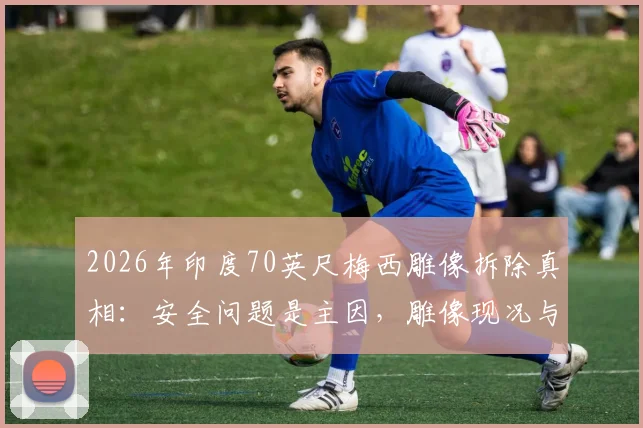 2026年印度70英尺梅西雕像拆除真相：安全问题是主因，雕像现况与移走全过程解析