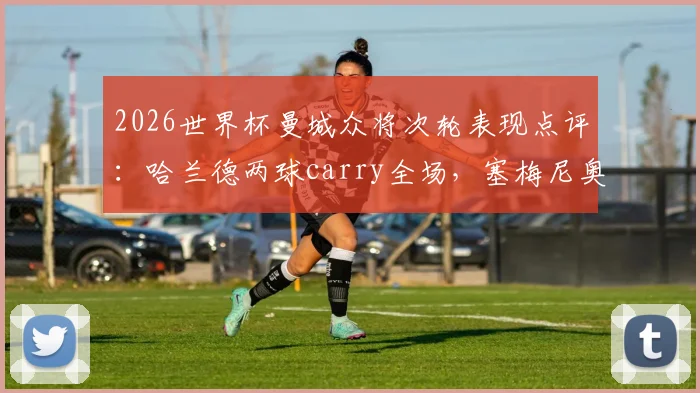 2026世界杯曼城众将次轮表现点评：哈兰德两球carry全场，塞梅尼奥状态低迷原因何在？