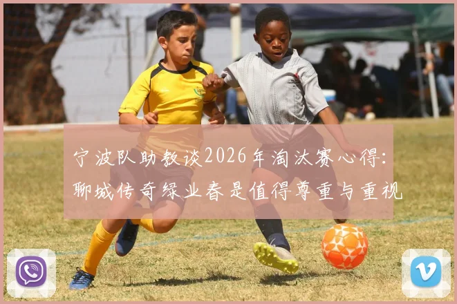宁波队助教谈2026年淘汰赛心得:聊城传奇绿业春是值得尊重与重视的对手