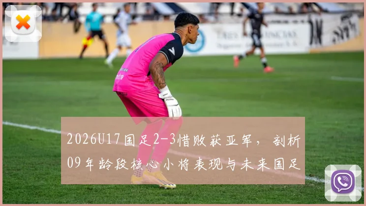 2026U17国足2-3惜败获亚军，剖析09年龄段核心小将表现与未来国足发展前景