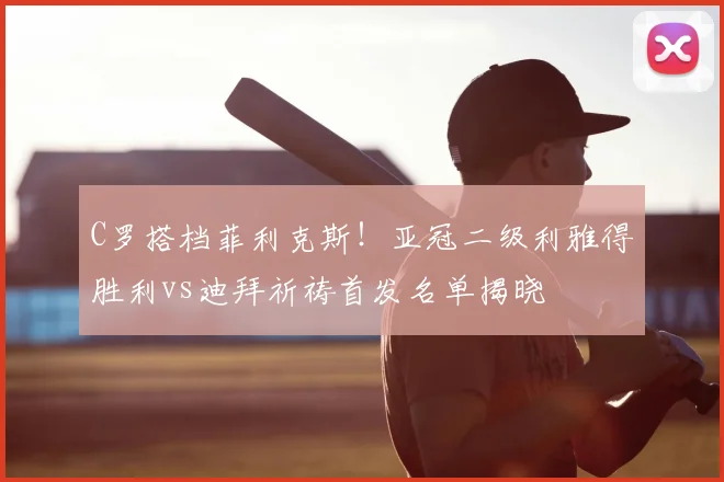C罗搭档菲利克斯！亚冠二级利雅得胜利vs迪拜祈祷首发名单揭晓