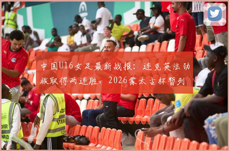 中国U16女足最新战报：连克英法劲旅取得两连胜，2026蒙太古杯暂列积分榜第二，附球队名单与未来之星分析