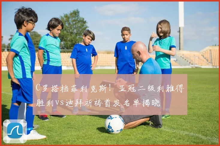 C罗搭档菲利克斯！亚冠二级利雅得胜利vs迪拜祈祷首发名单揭晓