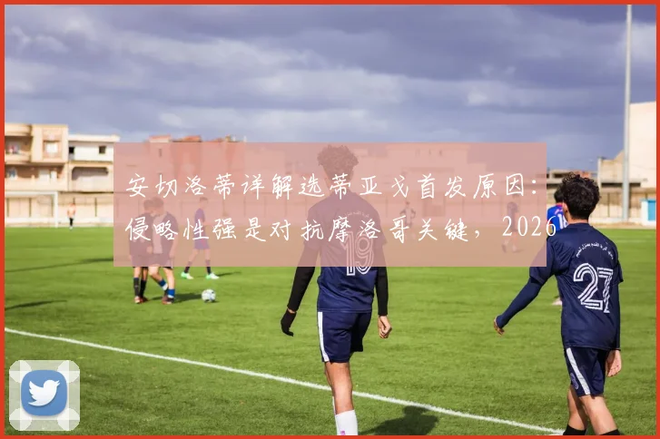 安切洛蒂详解选蒂亚戈首发原因：侵略性强是对抗摩洛哥关键，2026年战术部署前瞻