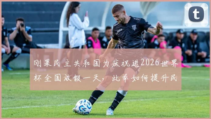 刚果民主共和国为庆祝进2026世界杯全国放假一天，此举如何提升民族自豪感与国家凝聚力？