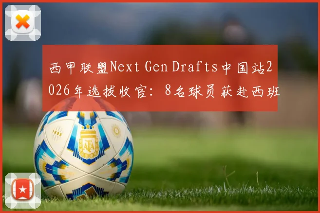 西甲联盟Next Gen Drafts中国站2026年选拔收官：8名球员获赴西班牙训练营资格，附青训选拔参与指南