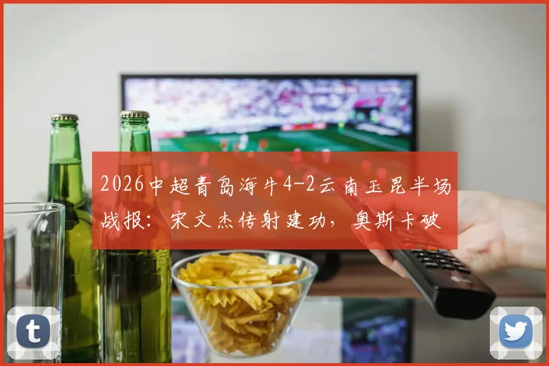 2026中超青岛海牛4-2云南玉昆半场战报：宋文杰传射建功，奥斯卡破门集锦详解