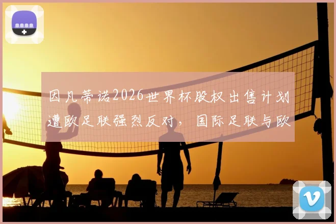 因凡蒂诺2026世界杯股权出售计划遭欧足联强烈反对,国际足联与欧足联权力之争再升级,背后利益红线何在?