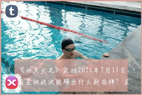 《功夫女足》定档2026年7月11日，周星驰这次能踢出什么新花样？五大看点提前解析