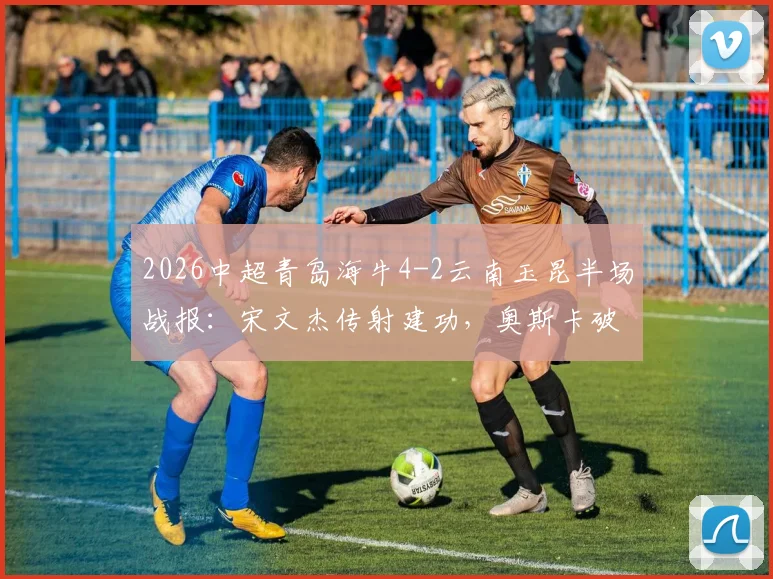 2026中超青岛海牛4-2云南玉昆半场战报：宋文杰传射建功，奥斯卡破门集锦详解