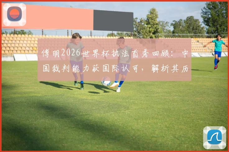 傅明2026世界杯执法首秀回顾：中国裁判能力获国际认可，解析其历史性突破的关键细节