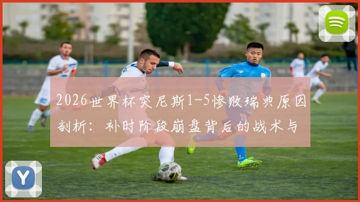 2026世界杯突尼斯1-5惨败瑞典原因剖析：补时阶段崩盘背后的战术与心理问题