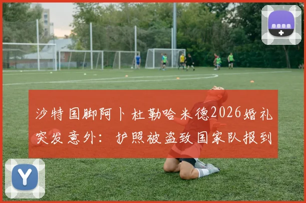 沙特国脚阿卜杜勒哈米德2026婚礼突发意外：护照被盗致国家队报到推迟，事件详情与球员背景解读