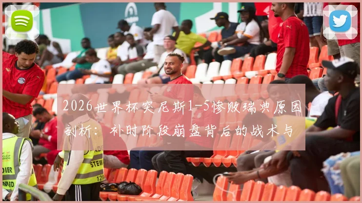 2026世界杯突尼斯1-5惨败瑞典原因剖析：补时阶段崩盘背后的战术与心理问题