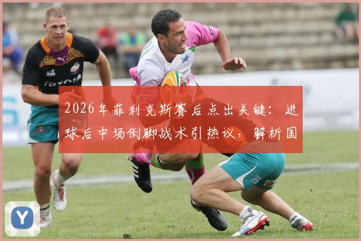 2026年菲利克斯赛后点出关键:进球后中场倒脚战术引热议,解析国家队球员赛场心理与战术执行