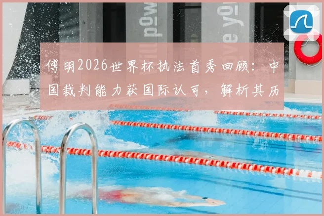 傅明2026世界杯执法首秀回顾:中国裁判能力获国际认可,解析其历史性突破的关键细节