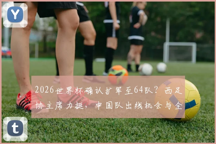 2026世界杯确认扩军至64队？西足协主席力挺，中国队出线机会与全新赛制前瞻