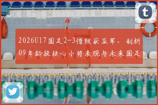 2026U17国足2-3惜败获亚军，剖析09年龄段核心小将表现与未来国足发展前景