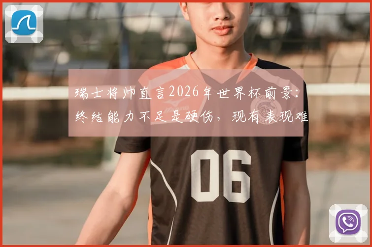 瑞士将帅直言2026年世界杯前景：终结能力不足是硬伤，现有表现难言走远