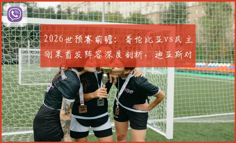 2026世预赛前瞻:哥伦比亚vs民主刚果首发阵容深度剖析,迪亚斯对决巴坎布成焦点,J罗维萨关键作用解读