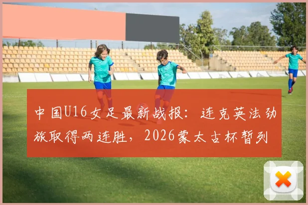 中国U16女足最新战报:连克英法劲旅取得两连胜,2026蒙太古杯暂列积分榜第二,附球队名单与未来之星分析