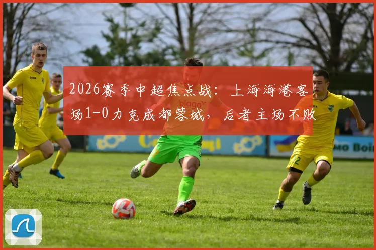 2026赛季中超焦点战：上海海港客场1-0力克成都蓉城，后者主场不败金身告破原因深度剖析