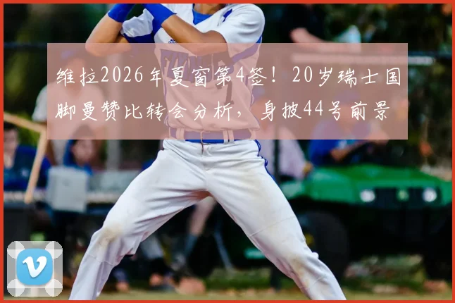 维拉2026年夏窗第4签！20岁瑞士国脚曼赞比转会分析，身披44号前景解读