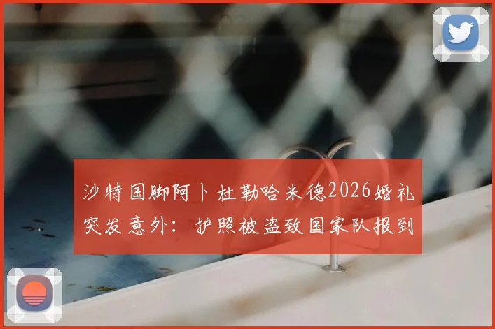 沙特国脚阿卜杜勒哈米德2026婚礼突发意外：护照被盗致国家队报到推迟，事件详情与球员背景解读