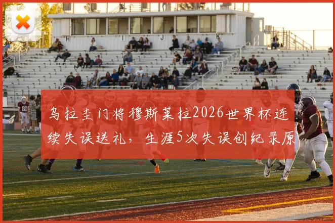 乌拉圭门将穆斯莱拉2026世界杯连续失误送礼，生涯5次失误创纪录原因分析与状态解读