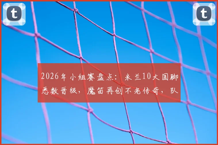 2026年小组赛盘点:米兰10大国脚悉数晋级,魔笛再创不老传奇,队内氛围成夺冠关键?