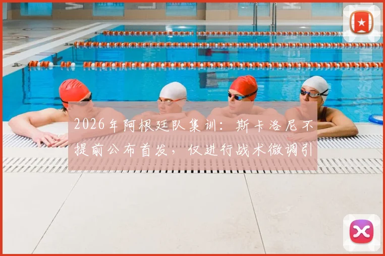 2026年阿根廷队集训：斯卡洛尼不提前公布首发，仅进行战术微调引关注