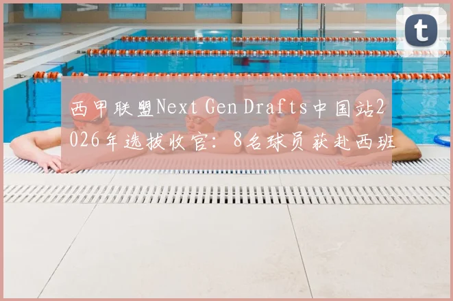 西甲联盟Next Gen Drafts中国站2026年选拔收官：8名球员获赴西班牙训练营资格，附青训选拔参与指南