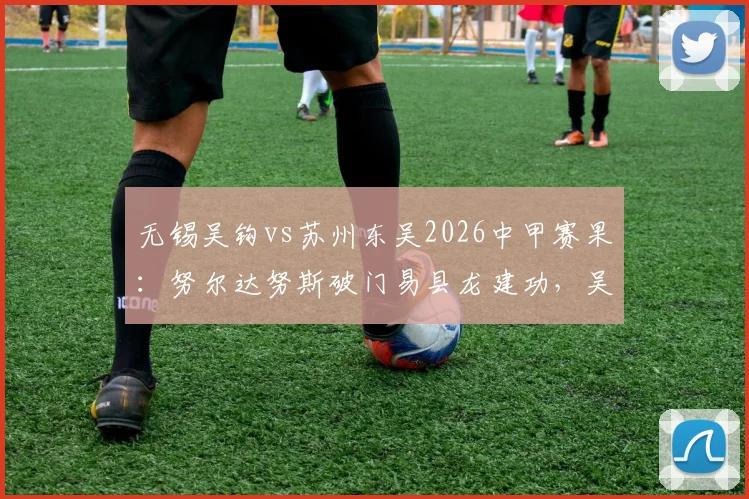 无锡吴钩vs苏州东吴2026中甲赛果：努尔达努斯破门易县龙建功，吴钩主场2-1力克东吴