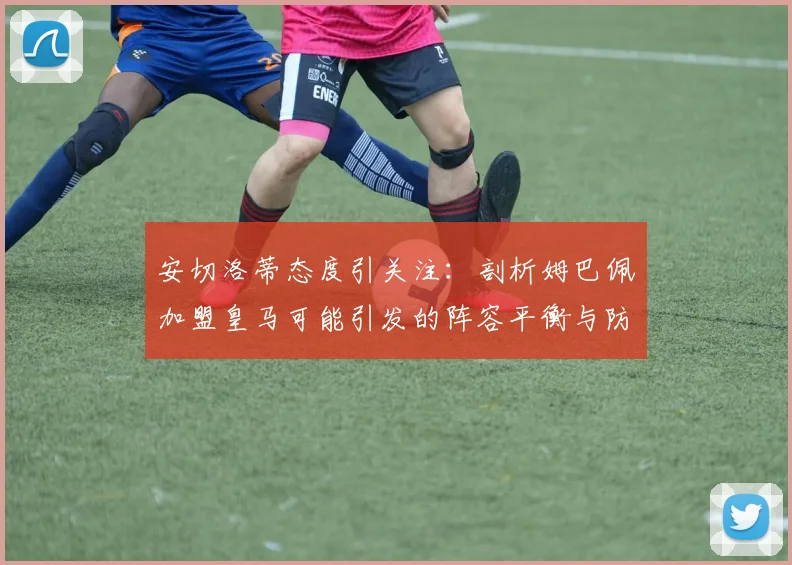 安切洛蒂态度引关注：剖析姆巴佩加盟皇马可能引发的阵容平衡与防守投入度问题，展望2026建队思路